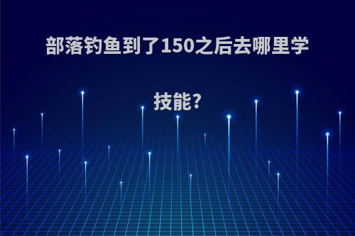 部落钓鱼到了150之后去哪里学技能?