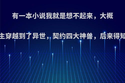 有一本小说我就是想不起来，大概内容，:，女主穿越到了异世，契约四大神兽，后来得知她以前就是?