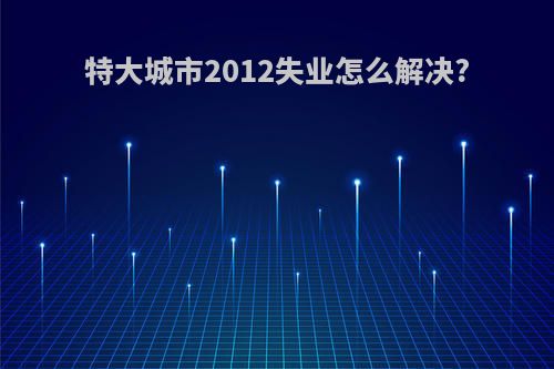 特大城市2012失业怎么解决?