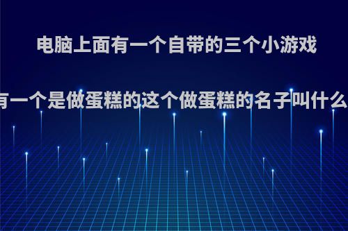 电脑上面有一个自带的三个小游戏有一个是做蛋糕的这个做蛋糕的名子叫什么?