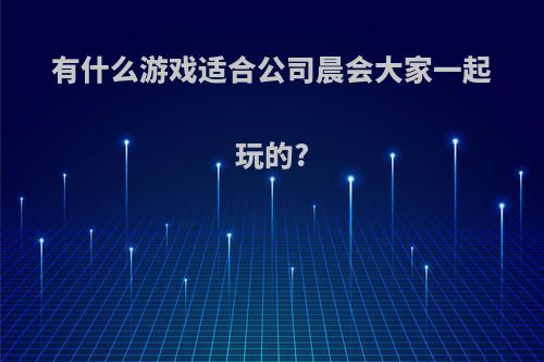 有什么游戏适合公司晨会大家一起玩的?