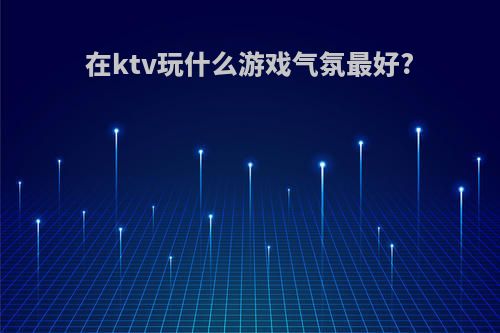 在ktv玩什么游戏气氛最好?