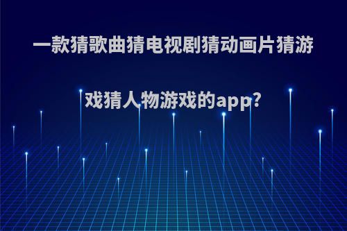 一款猜歌曲猜电视剧猜动画片猜游戏猜人物游戏的app?