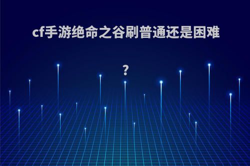 cf手游绝命之谷刷普通还是困难?
