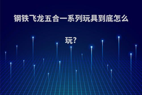 钢铁飞龙五合一系列玩具到底怎么玩?