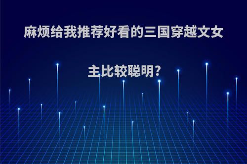 麻烦给我推荐好看的三国穿越文女主比较聪明?