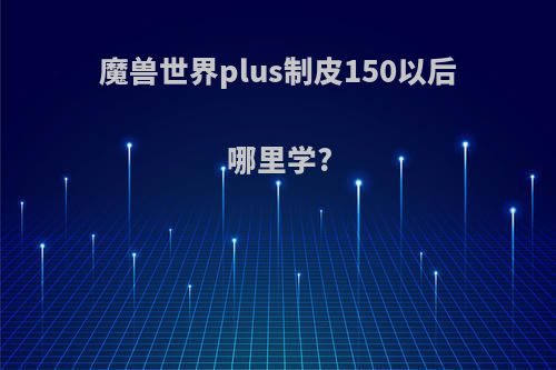 魔兽世界plus制皮150以后哪里学?