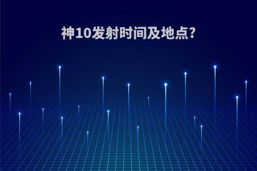 神10发射时间及地点?