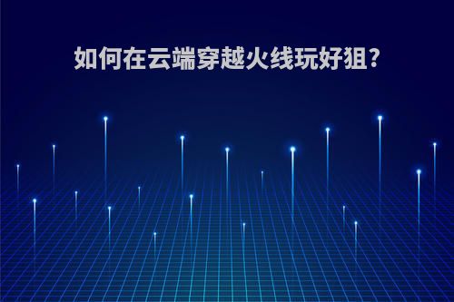 如何在云端穿越火线玩好狙?