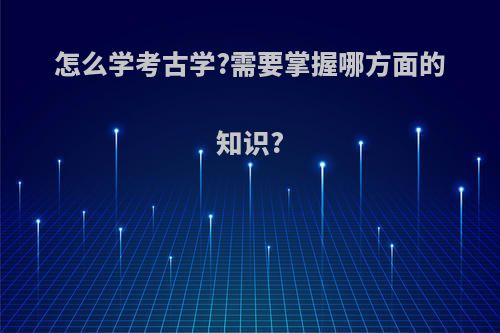 怎么学考古学?需要掌握哪方面的知识?