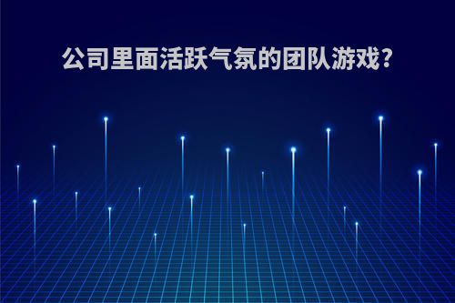 公司里面活跃气氛的团队游戏?