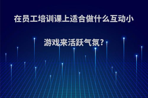 在员工培训课上适合做什么互动小游戏来活跃气氛?