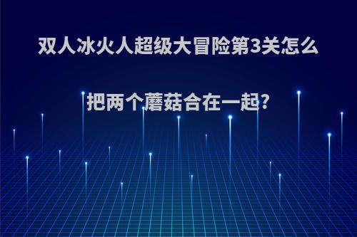 双人冰火人超级大冒险第3关怎么把两个蘑菇合在一起?