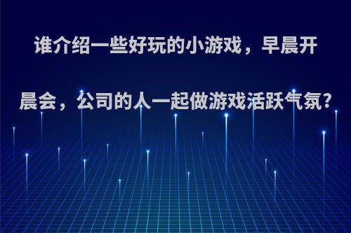 谁介绍一些好玩的小游戏，早晨开晨会，公司的人一起做游戏活跃气氛?