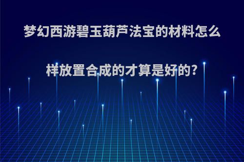 梦幻西游碧玉葫芦法宝的材料怎么样放置合成的才算是好的?
