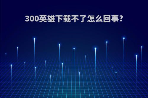 300英雄下载不了怎么回事?