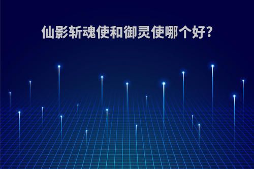 仙影斩魂使和御灵使哪个好?