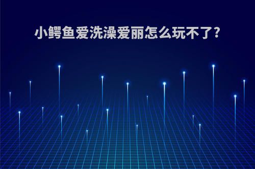 小鳄鱼爱洗澡爱丽怎么玩不了?