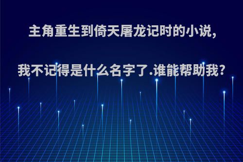 主角重生到倚天屠龙记时的小说,我不记得是什么名字了.谁能帮助我?