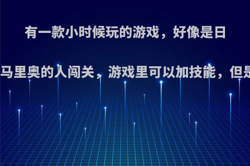 有一款小时候玩的游戏，好像是日本的，一个长的像马里奥的人闯关，游戏里可以加技能，但是有一个技能是人?