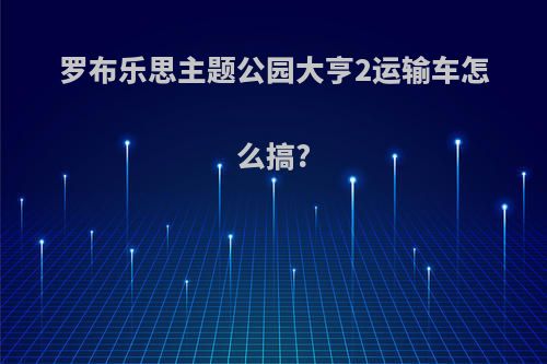 罗布乐思主题公园大亨2运输车怎么搞?