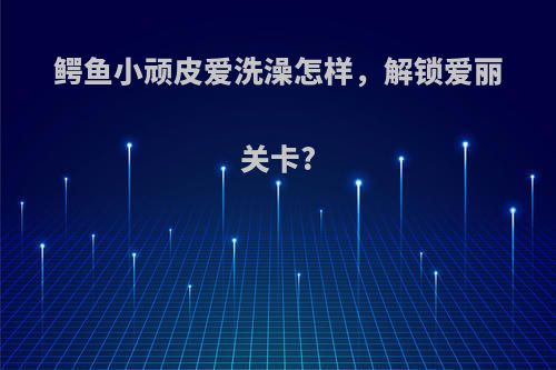 鳄鱼小顽皮爱洗澡怎样，解锁爱丽关卡?