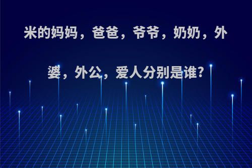 米的妈妈，爸爸，爷爷，奶奶，外婆，外公，爱人分别是谁?