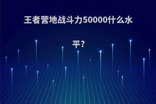 王者营地战斗力50000什么水平?