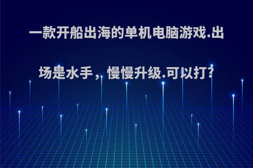 一款开船出海的单机电脑游戏.出场是水手，慢慢升级.可以打?