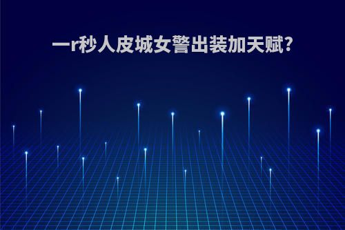 一r秒人皮城女警出装加天赋?