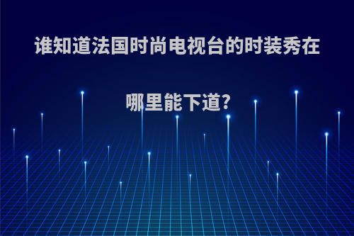 谁知道法国时尚电视台的时装秀在哪里能下道?