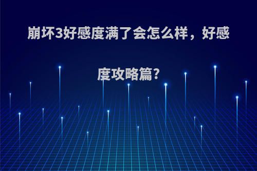 崩坏3好感度满了会怎么样，好感度攻略篇?