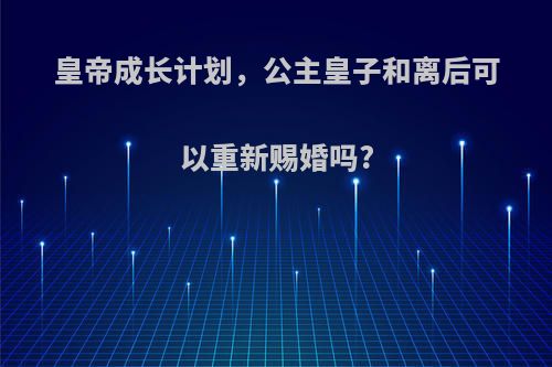 皇帝成长计划，公主皇子和离后可以重新赐婚吗?