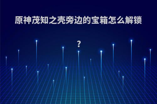 原神茂知之壳旁边的宝箱怎么解锁?