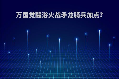 万国觉醒浴火战矛龙骑兵加点?