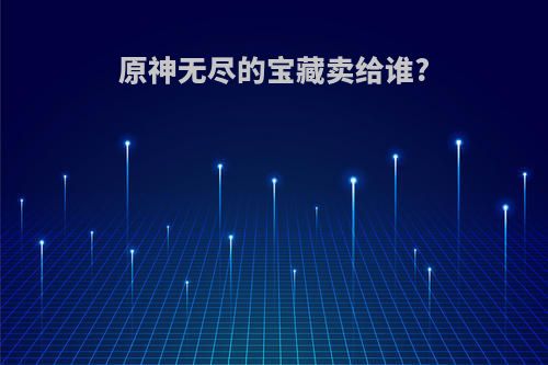 原神无尽的宝藏卖给谁?