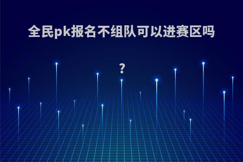 全民pk报名不组队可以进赛区吗?