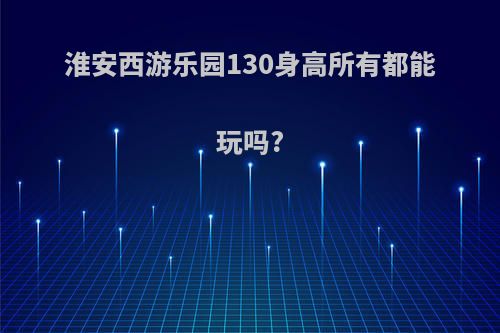 淮安西游乐园130身高所有都能玩吗?