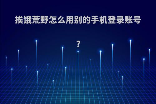 挨饿荒野怎么用别的手机登录账号?