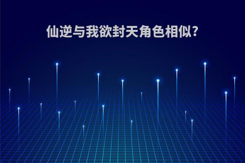 仙逆与我欲封天角色相似?