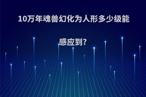 10万年魂兽幻化为人形多少级能感应到?