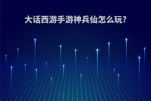 大话西游手游神兵仙怎么玩?