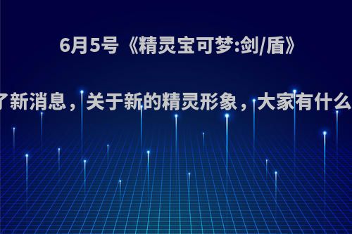 6月5号《精灵宝可梦:剑/盾》公布了新消息，关于新的精灵形象，大家有什么感觉?