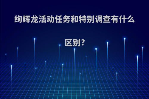 绚辉龙活动任务和特别调查有什么区别?