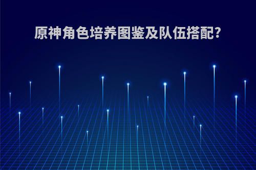 原神角色培养图鉴及队伍搭配?