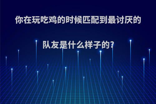 你在玩吃鸡的时候匹配到最讨厌的队友是什么样子的?
