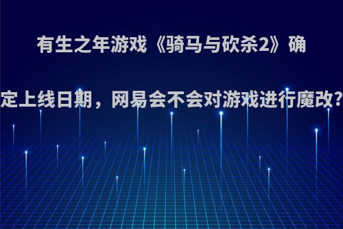 有生之年游戏《骑马与砍杀2》确定上线日期，网易会不会对游戏进行魔改?