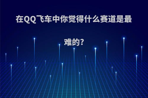 在QQ飞车中你觉得什么赛道是最难的?