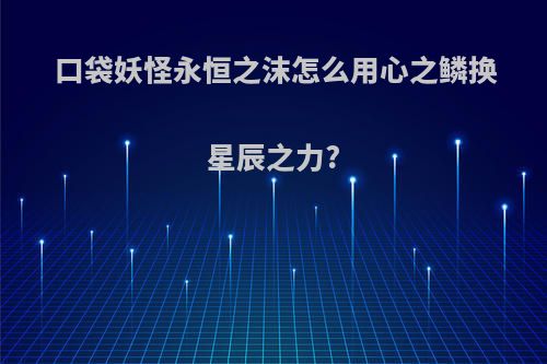 口袋妖怪永恒之沫怎么用心之鳞换星辰之力?