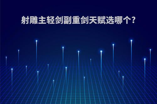 射雕主轻剑副重剑天赋选哪个?